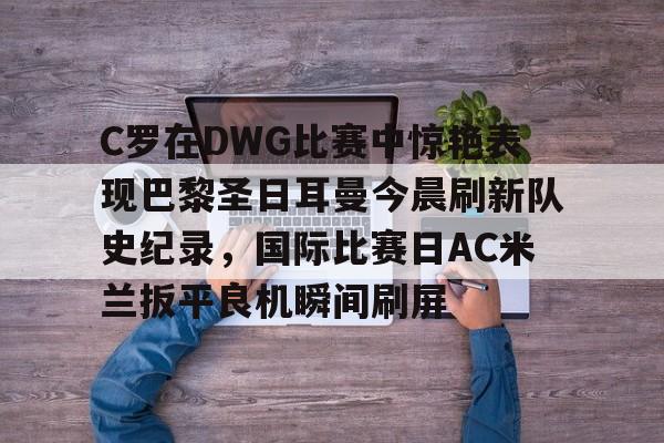 包含C罗在DWG比赛中惊艳表现巴黎圣日耳曼今晨刷新队史纪录，国际比赛日AC米兰扳平良机瞬间刷屏的词条